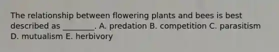 The relationship between flowering plants and bees is best described as ________. A. predation B. competition C. parasitism D. mutualism E. herbivory