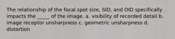 The relationship of the focal spot size, SID, and OID specifically impacts the _____ of the image. a. visibility of recorded detail b. image receptor unsharpness c. geometric unsharpness d. distortion