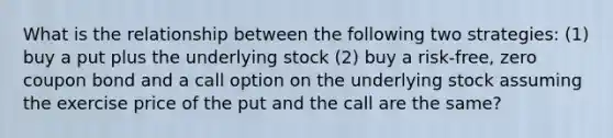 What is the relationship between the following two strategies: (1) buy a put plus the underlying stock (2) buy a risk-free, zero coupon bond and a call option on the underlying stock assuming the exercise price of the put and the call are the same?