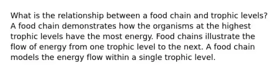 What is the relationship between a food chain and trophic levels?A food chain demonstrates how the organisms at the highest trophic levels have the most energy. Food chains illustrate the flow of energy from one trophic level to the next. A food chain models the energy flow within a single trophic level.