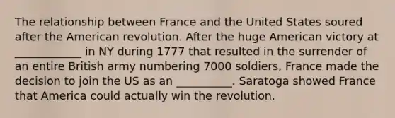 The relationship between France and the United States soured after the American revolution. After the huge American victory at ____________ in NY during 1777 that resulted in the surrender of an entire British army numbering 7000 soldiers, France made the decision to join the US as an __________. Saratoga showed France that America could actually win the revolution.