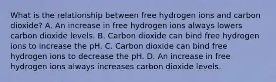 What is the relationship between free hydrogen ions and carbon dioxide? A. An increase in free hydrogen ions always lowers carbon dioxide levels. B. Carbon dioxide can bind free hydrogen ions to increase the pH. C. Carbon dioxide can bind free hydrogen ions to decrease the pH. D. An increase in free hydrogen ions always increases carbon dioxide levels.