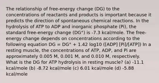 The relationship of free-energy change (DG) to the concentrations of reactants and products is important because it predicts the direction of spontaneous chemical reactions. In the hydrolysis of ATP to ADP and inorganic phosphate (Pi), the standard free-energy change (DG°) is -7.3 kcal/mole. The free-energy change depends on concentrations according to the following equation DG = DG° + 1.42 log10 ([ADP] [Pi]/[ATP]) In a resting muscle, the concentrations of ATP, ADP, and Pi are approximately 0.005 M, 0.001 M, and 0.010 M, respectively. What is the DG for ATP hydrolysis in resting muscle? (a) -11.1 kcal/mole (b) -8.72 kcal/mole (c) 6.01 kcal/mole (d) -5.88 kcal/mole