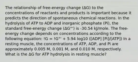 The relationship of free-energy change (ΔG) to the concentrations of reactants and products is important because it predicts the direction of spontaneous chemical reactions. In the hydrolysis of ATP to ADP and inorganic phosphate (Pi), the standard free-energy change (ΔG°') is -30.54 kJ/mole. The free-energy change depends on concentrations according to the following equation: !G = !G°' + 5.94 log10 ([ADP] [Pi]/[ATP]) In a resting muscle, the concentrations of ATP, ADP, and Pi are approximately 0.005 M, 0.001 M, and 0.010 M, respectively. What is the ΔG for ATP hydrolysis in resting muscle?