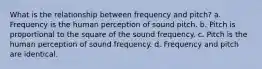 What is the relationship between frequency and pitch? a. Frequency is the human perception of sound pitch. b. Pitch is proportional to the square of the sound frequency. c. Pitch is the human perception of sound frequency. d. Frequency and pitch are identical.