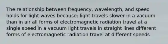 The relationship between frequency, wavelength, and speed holds for light waves because: light travels slower in a vacuum than in air all forms of electromagnetic radiation travel at a single speed in a vacuum light travels in straight lines different forms of electromagnetic radiation travel at different speeds