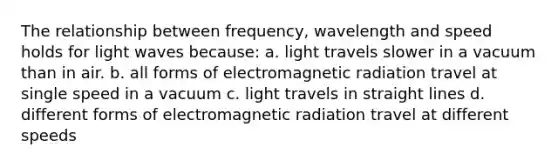 The relationship between frequency, wavelength and speed holds for light waves because: a. light travels slower in a vacuum than in air. b. all forms of electromagnetic radiation travel at single speed in a vacuum c. light travels in straight lines d. different forms of electromagnetic radiation travel at different speeds