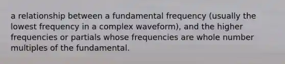 a relationship between a fundamental frequency (usually the lowest frequency in a complex waveform), and the higher frequencies or partials whose frequencies are whole number multiples of the fundamental.