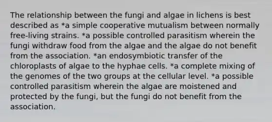 The relationship between the fungi and algae in lichens is best described as *a simple cooperative mutualism between normally free-living strains. *a possible controlled parasitism wherein the fungi withdraw food from the algae and the algae do not benefit from the association. *an endosymbiotic transfer of the chloroplasts of algae to the hyphae cells. *a complete mixing of the genomes of the two groups at the cellular level. *a possible controlled parasitism wherein the algae are moistened and protected by the fungi, but the fungi do not benefit from the association.