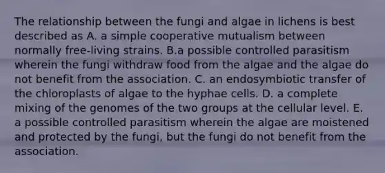 The relationship between the fungi and algae in lichens is best described as A. a simple cooperative mutualism between normally free-living strains. B.a possible controlled parasitism wherein the fungi withdraw food from the algae and the algae do not benefit from the association. C. an endosymbiotic transfer of the chloroplasts of algae to the hyphae cells. D. a complete mixing of the genomes of the two groups at the cellular level. E. a possible controlled parasitism wherein the algae are moistened and protected by the fungi, but the fungi do not benefit from the association.