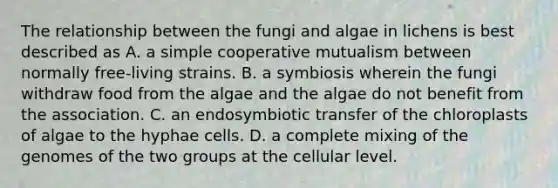 The relationship between the fungi and algae in lichens is best described as A. a simple cooperative mutualism between normally free-living strains. B. a symbiosis wherein the fungi withdraw food from the algae and the algae do not benefit from the association. C. an endosymbiotic transfer of the chloroplasts of algae to the hyphae cells. D. a complete mixing of the genomes of the two groups at the cellular level.