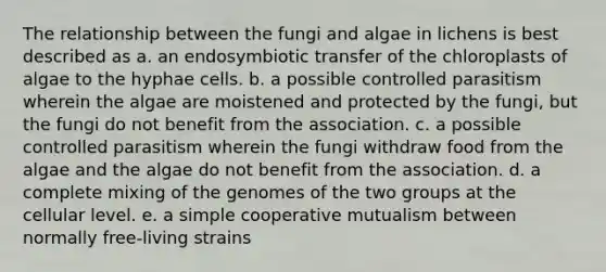 The relationship between the fungi and algae in lichens is best described as a. an endosymbiotic transfer of the chloroplasts of algae to the hyphae cells. b. a possible controlled parasitism wherein the algae are moistened and protected by the fungi, but the fungi do not benefit from the association. c. a possible controlled parasitism wherein the fungi withdraw food from the algae and the algae do not benefit from the association. d. a complete mixing of the genomes of the two groups at the cellular level. e. a simple cooperative mutualism between normally free-living strains