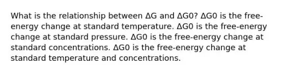 What is the relationship between ΔG and ΔG0? ΔG0 is the free-energy change at standard temperature. ΔG0 is the free-energy change at standard pressure. ΔG0 is the free-energy change at standard concentrations. ΔG0 is the free-energy change at standard temperature and concentrations.