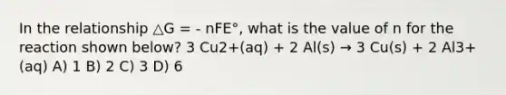 In the relationship △G = - nFE°, what is the value of n for the reaction shown below? 3 Cu2+(aq) + 2 Al(s) → 3 Cu(s) + 2 Al3+(aq) A) 1 B) 2 C) 3 D) 6