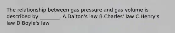 The relationship between gas pressure and gas volume is described by ________. A.Dalton's law B.Charles' law C.Henry's law D.Boyle's law