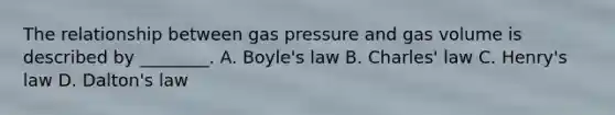 The relationship between gas pressure and gas volume is described by ________. A. Boyle's law B. Charles' law C. Henry's law D. Dalton's law