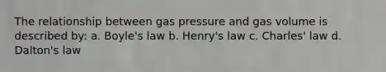 The relationship between gas pressure and gas volume is described by: a. <a href='https://www.questionai.com/knowledge/kdvBalZ1bx-boyles-law' class='anchor-knowledge'>boyle's law</a> b. Henry's law c. <a href='https://www.questionai.com/knowledge/kY0HYs0tQH-charles-law' class='anchor-knowledge'>charles' law</a> d. Dalton's law