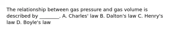 The relationship between gas pressure and gas volume is described by ________. A. Charles' law B. Dalton's law C. Henry's law D. Boyle's law