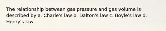 The relationship between gas pressure and gas volume is described by a. Charle's law b. Dalton's law c. Boyle's law d. Henry's law