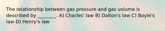 The relationship between gas pressure and gas volume is described by ________. A) Charles' law B) Dalton's law C) Boyle's law D) Henry's law