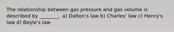 The relationship between gas pressure and gas volume is described by ________. a) Dalton's law b) Charles' law c) Henry's law d) Boyle's law