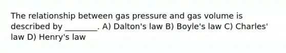 The relationship between gas pressure and gas volume is described by ________. A) Dalton's law B) <a href='https://www.questionai.com/knowledge/kdvBalZ1bx-boyles-law' class='anchor-knowledge'>boyle's law</a> C) <a href='https://www.questionai.com/knowledge/kY0HYs0tQH-charles-law' class='anchor-knowledge'>charles' law</a> D) Henry's law