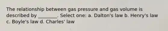 The relationship between gas pressure and gas volume is described by ________. Select one: a. Dalton's law b. Henry's law c. Boyle's law d. Charles' law