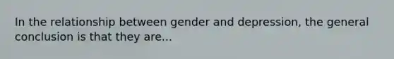 In the relationship between gender and depression, the general conclusion is that they are...