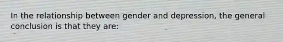 In the relationship between gender and depression, the general conclusion is that they are: