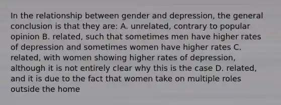 In the relationship between gender and depression, the general conclusion is that they are: A. unrelated, contrary to popular opinion B. related, such that sometimes men have higher rates of depression and sometimes women have higher rates C. related, with women showing higher rates of depression, although it is not entirely clear why this is the case D. related, and it is due to the fact that women take on multiple roles outside the home