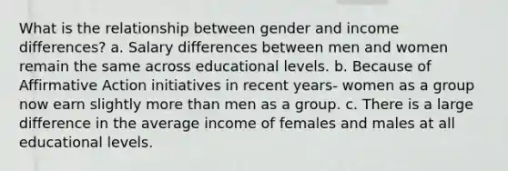 What is the relationship between gender and income differences? a. Salary differences between men and women remain the same across educational levels. b. Because of Affirmative Action initiatives in recent years- women as a group now earn slightly more than men as a group. c. There is a large difference in the average income of females and males at all educational levels.