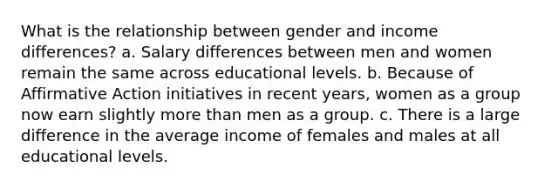 What is the relationship between gender and income differences? a. Salary differences between men and women remain the same across educational levels. b. Because of <a href='https://www.questionai.com/knowledge/k15TsidlpG-affirmative-action' class='anchor-knowledge'>affirmative action</a> initiatives in recent years, women as a group now earn slightly <a href='https://www.questionai.com/knowledge/keWHlEPx42-more-than' class='anchor-knowledge'>more than</a> men as a group. c. There is a large difference in the average income of females and males at all educational levels.