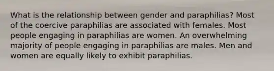 What is the relationship between gender and paraphilias? Most of the coercive paraphilias are associated with females. Most people engaging in paraphilias are women. An overwhelming majority of people engaging in paraphilias are males. Men and women are equally likely to exhibit paraphilias.