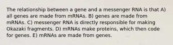 The relationship between a gene and a messenger RNA is that A) all genes are made from mRNAs. B) genes are made from mRNAs. C) messenger RNA is directly responsible for making Okazaki fragments. D) mRNAs make proteins, which then code for genes. E) mRNAs are made from genes.