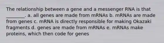 The relationship between a gene and a <a href='https://www.questionai.com/knowledge/kDttgcz0ig-messenger-rna' class='anchor-knowledge'>messenger rna</a> is that ________. a. all genes are made from mRNAs b. mRNAs are made from genes c. mRNA is directly responsible for making Okazaki fragments d. genes are made from mRNAs e. mRNAs make proteins, which then code for genes