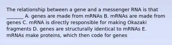 The relationship between a gene and a messenger RNA is that _______ A. genes are made from mRNAs B. mRNAs are made from genes C. mRNA is directly responsible for making Okazaki fragments D. genes are structurally identical to mRNAs E. mRNAs make proteins, which then code for genes