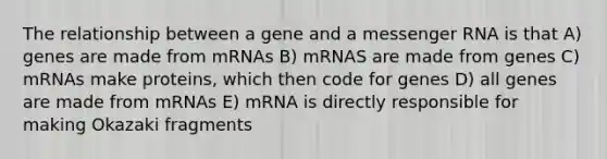 The relationship between a gene and a messenger RNA is that A) genes are made from mRNAs B) mRNAS are made from genes C) mRNAs make proteins, which then code for genes D) all genes are made from mRNAs E) mRNA is directly responsible for making Okazaki fragments