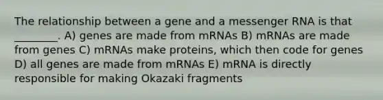 The relationship between a gene and a messenger RNA is that ________. A) genes are made from mRNAs B) mRNAs are made from genes C) mRNAs make proteins, which then code for genes D) all genes are made from mRNAs E) mRNA is directly responsible for making Okazaki fragments