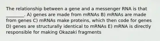 The relationship between a gene and a messenger RNA is that ________. A) genes are made from mRNAs B) mRNAs are made from genes C) mRNAs make proteins, which then code for genes D) genes are structurally identical to mRNAs E) mRNA is directly responsible for making Okazaki fragments