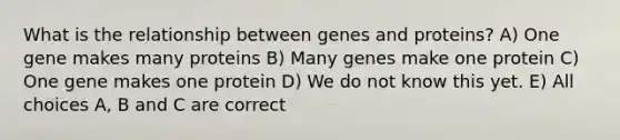 What is the relationship between genes and proteins? A) One gene makes many proteins B) Many genes make one protein C) One gene makes one protein D) We do not know this yet. E) All choices A, B and C are correct