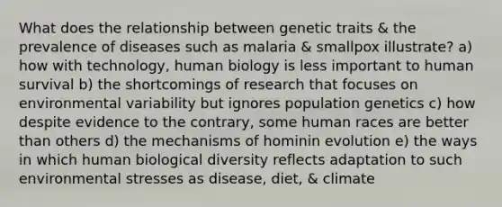 What does the relationship between genetic traits & the prevalence of diseases such as malaria & smallpox illustrate? a) how with technology, human biology is less important to human survival b) the shortcomings of research that focuses on environmental variability but ignores population genetics c) how despite evidence to the contrary, some human races are better than others d) the mechanisms of hominin evolution e) the ways in which human biological diversity reflects adaptation to such environmental stresses as disease, diet, & climate