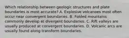 Which relationship between geologic structures and plate boundaries is most accurate? A. Explosive volcanoes most often occur near convergent boundaries. B. Folded mountains commonly develop at divergent boundaries. C. Rift valleys are usually produced at convergent boundaries. D. Volcanic arcs are usually found along transform boundaries.