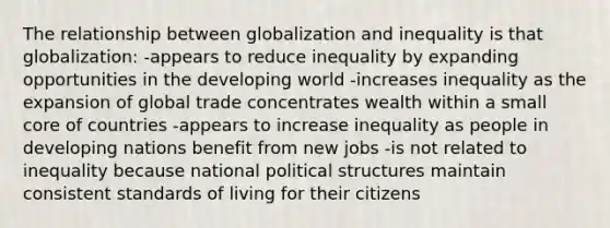 The relationship between globalization and inequality is that globalization: -appears to reduce inequality by expanding opportunities in the developing world -increases inequality as the expansion of global trade concentrates wealth within a small core of countries -appears to increase inequality as people in developing nations benefit from new jobs -is not related to inequality because national political structures maintain consistent standards of living for their citizens