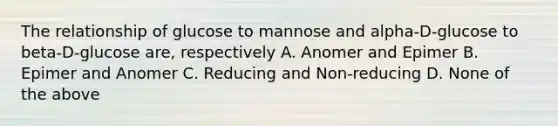 The relationship of glucose to mannose and alpha-D-glucose to beta-D-glucose are, respectively A. Anomer and Epimer B. Epimer and Anomer C. Reducing and Non-reducing D. None of the above