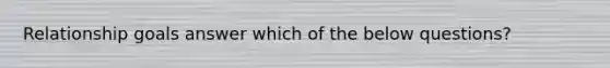 Relationship goals answer which of the below questions?