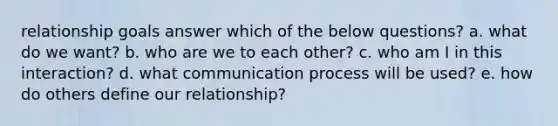 relationship goals answer which of the below questions? a. what do we want? b. who are we to each other? c. who am I in this interaction? d. what communication process will be used? e. how do others define our relationship?