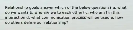 Relationship goals answer which of the below questions? a. what do we want? b. who are we to each other? c. who am I in this interaction d. what communication process will be used e. how do others define our relationship?