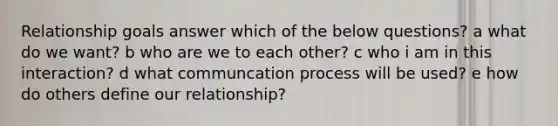 Relationship goals answer which of the below questions? a what do we want? b who are we to each other? c who i am in this interaction? d what communcation process will be used? e how do others define our relationship?