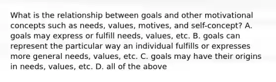 What is the relationship between goals and other motivational concepts such as needs, values, motives, and self-concept? A. goals may express or fulfill needs, values, etc. B. goals can represent the particular way an individual fulfills or expresses more general needs, values, etc. C. goals may have their origins in needs, values, etc. D. all of the above