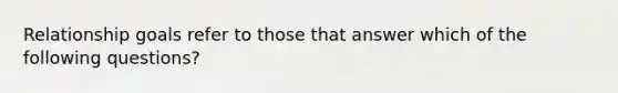 Relationship goals refer to those that answer which of the following questions?